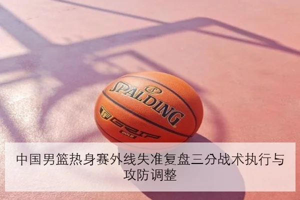 中国男篮热身赛外线失准复盘三分战术执行与攻防调整
